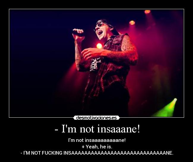 - Im not insaaane! - Im not insaaaaaaaaane!
+ Yeah, he is.
- IM NOT FUCKING INSAAAAAAAAAAAAAAAAAAAAAAAAAAAAANE.