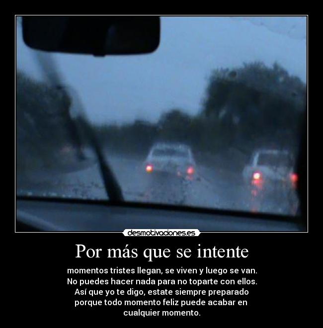 Por más que se intente - momentos tristes llegan, se viven y luego se van.
No puedes hacer nada para no toparte con ellos.
Así que yo te digo, estate siempre preparado
porque todo momento feliz puede acabar en
cualquier momento.
