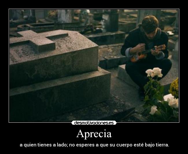 Aprecia - a quien tienes a lado; no esperes a que su cuerpo esté bajo tierra.