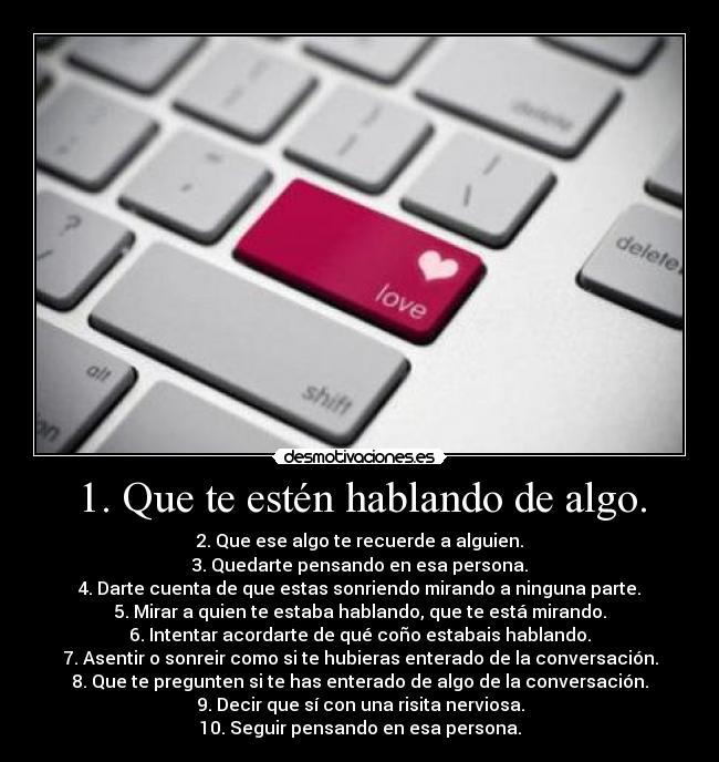 1. Que te estén hablando de algo. - 2. Que ese algo te recuerde a alguien.
3. Quedarte pensando en esa persona.
4. Darte cuenta de que estas sonriendo mirando a ninguna parte.
5. Mirar a quien te estaba hablando, que te está mirando.
6. Intentar acordarte de qué coño estabais hablando.
7. Asentir o sonreir como si te hubieras enterado de la conversación.
8. Que te pregunten si te has enterado de algo de la conversación.
9. Decir que sí con una risita nerviosa.
10. Seguir pensando en esa persona.
