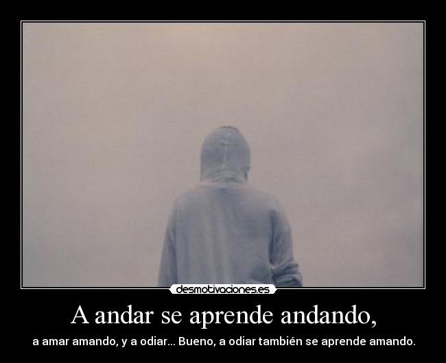 A andar se aprende andando, - a amar amando, y a odiar... Bueno, a odiar también se aprende amando.