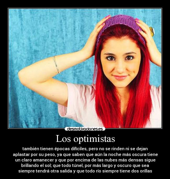 Los optimistas - también tienen épocas difíciles, pero no se rinden ni se dejan
aplastar por su peso, ya que saben que aún la noche más oscura tiene
un claro amanecer y que por encima de las nubes más densas sigue
brillando el sol; que todo túnel, por más largo y oscuro que sea
siempre tendrá otra salida y que todo río siempre tiene dos orillas