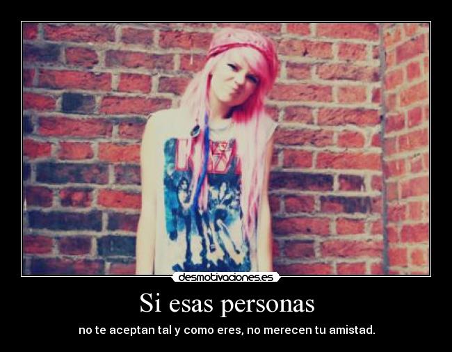Si esas personas - no te aceptan tal y como eres, no merecen tu amistad.