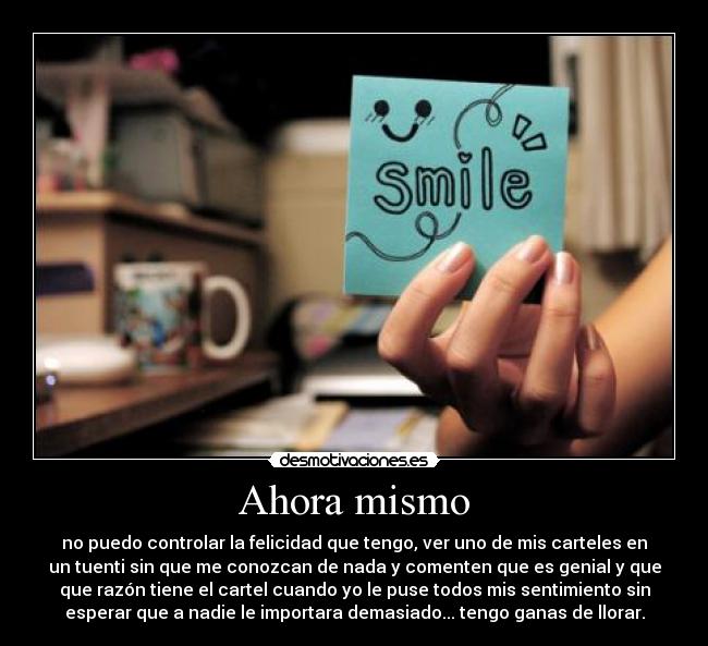 Ahora mismo - no puedo controlar la felicidad que tengo, ver uno de mis carteles en
un tuenti sin que me conozcan de nada y comenten que es genial y que
que razón tiene el cartel cuando yo le puse todos mis sentimiento sin
esperar que a nadie le importara demasiado... tengo ganas de llorar.