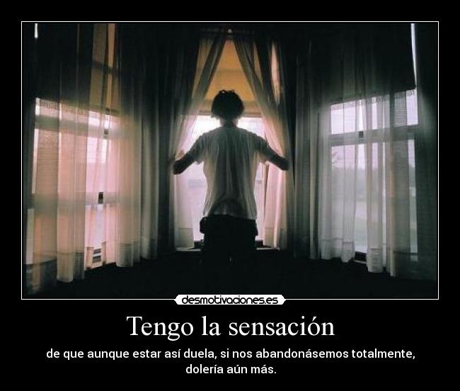 Tengo la sensación - de que aunque estar así duela, si nos abandonásemos totalmente, dolería aún más.