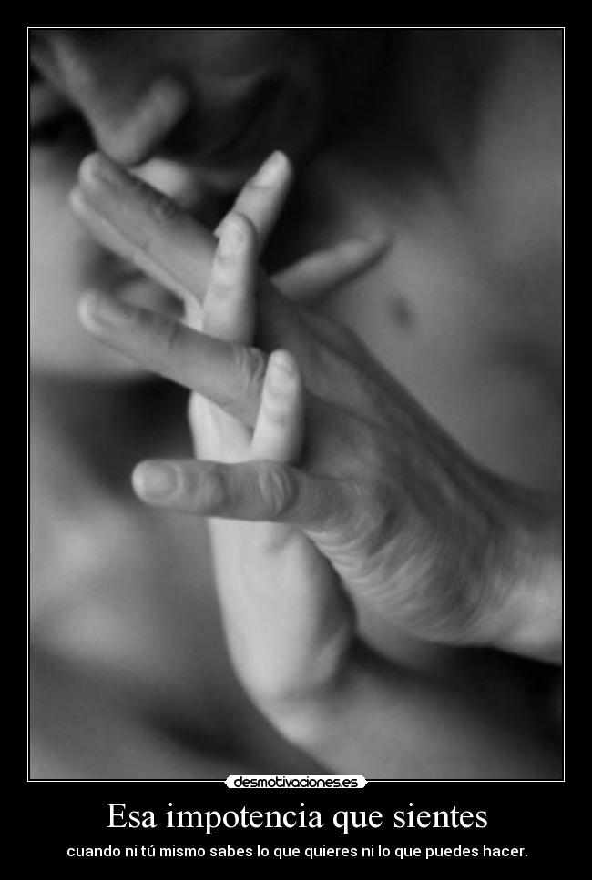 Esa impotencia que sientes - cuando ni tú mismo sabes lo que quieres ni lo que puedes hacer.