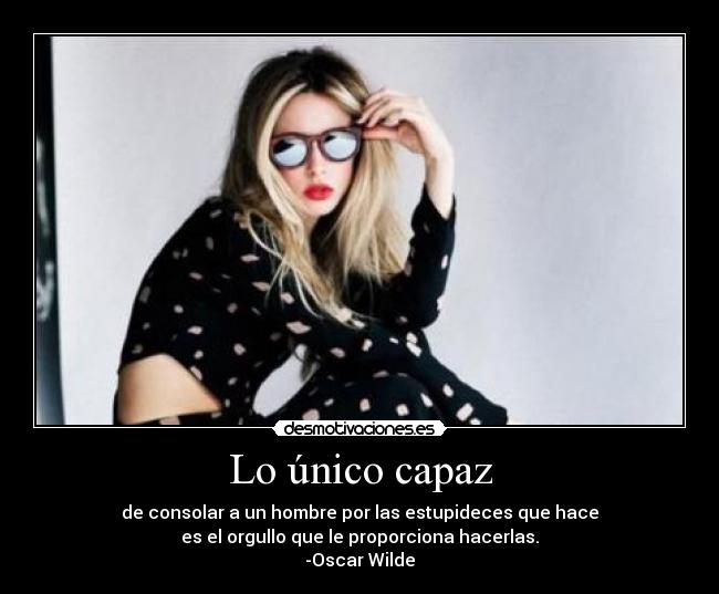 Lo único capaz - de consolar a un hombre por las estupideces que hace
es el orgullo que le proporciona hacerlas.
-Oscar Wilde