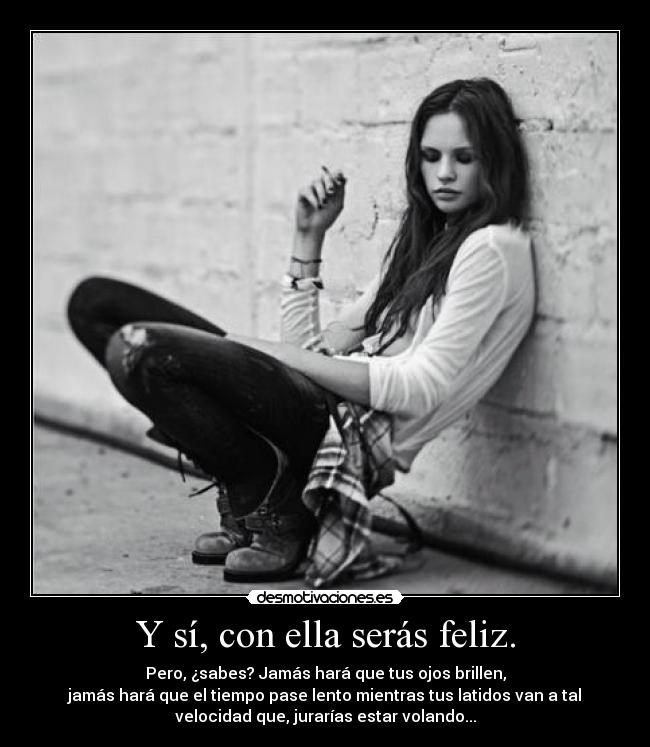 Y sí, con ella serás feliz. - Pero, ¿sabes? Jamás hará que tus ojos brillen,
jamás hará que el tiempo pase lento mientras tus latidos van a tal
velocidad que, jurarías estar volando...