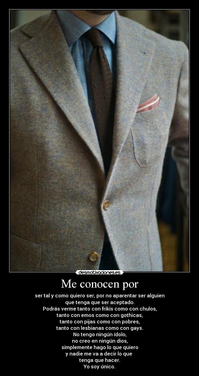 Me conocen por - ser tal y como quiero ser, por no aparentar ser alguien
que tenga que ser aceptado.
Podrás verme tanto con frikis como con chulos,
tanto con emos como con gothicas,
tanto con pijas como con pobres,
tanto con lesbianas como con gays.
No tengo ningún ídolo,
no creo en ningún dios,
simplemente hago lo que quiero
y nadie me va a decir lo que
tenga que hacer.
Yo soy único.