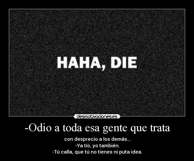 -Odio a toda esa gente que trata - con desprecio a los demás...
-Ya tío, yo también.
-Tú calla, que tú no tienes ni puta idea.