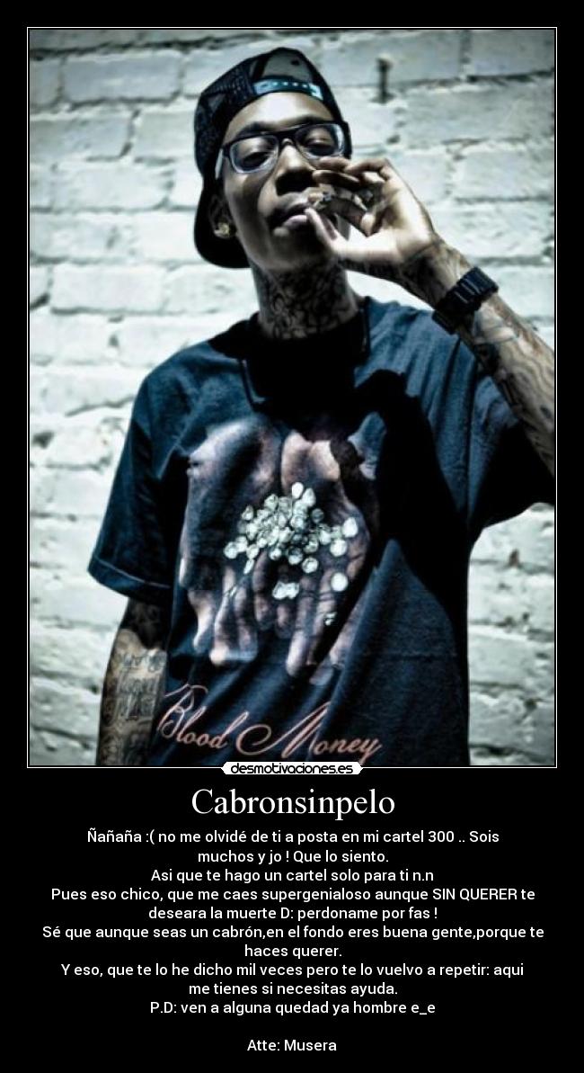 Cabronsinpelo - Ñañaña :( no me olvidé de ti a posta en mi cartel 300 .. Sois
muchos y jo ! Que lo siento.
Asi que te hago un cartel solo para ti n.n
Pues eso chico, que me caes supergenialoso aunque SIN QUERER te
deseara la muerte D: perdoname por fas !
Sé que aunque seas un cabrón,en el fondo eres buena gente,porque te
haces querer.
Y eso, que te lo he dicho mil veces pero te lo vuelvo a repetir: aqui
me tienes si necesitas ayuda.
P.D: ven a alguna quedad ya hombre e_e
Atte: Musera