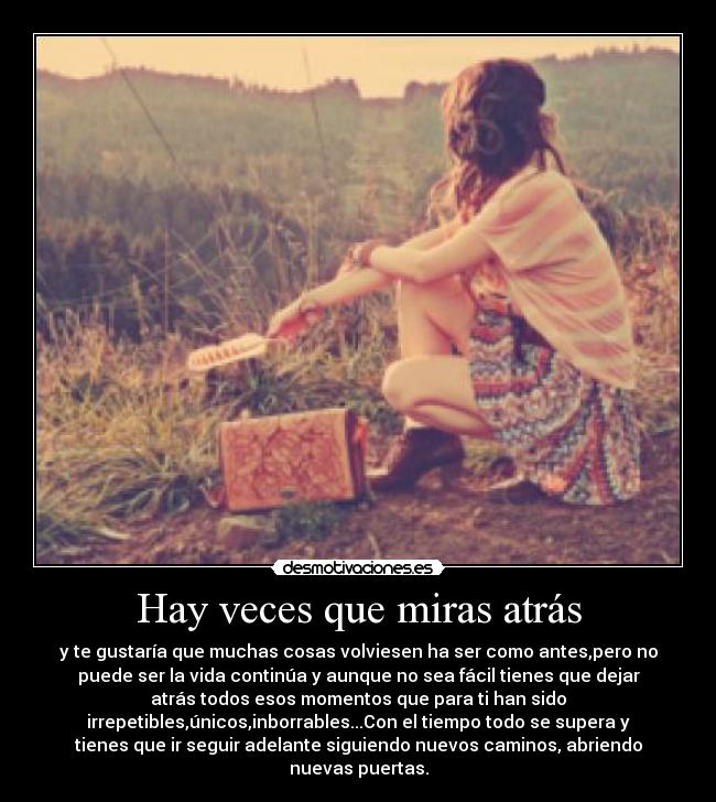 Hay veces que miras atrás - y te gustaría que muchas cosas volviesen ha ser como antes,pero no
puede ser la vida continúa y aunque no sea fácil tienes que dejar
atrás todos esos momentos que para ti han sido
irrepetibles,únicos,inborrables...Con el tiempo todo se supera y
tienes que ir seguir adelante siguiendo nuevos caminos, abriendo
nuevas puertas.