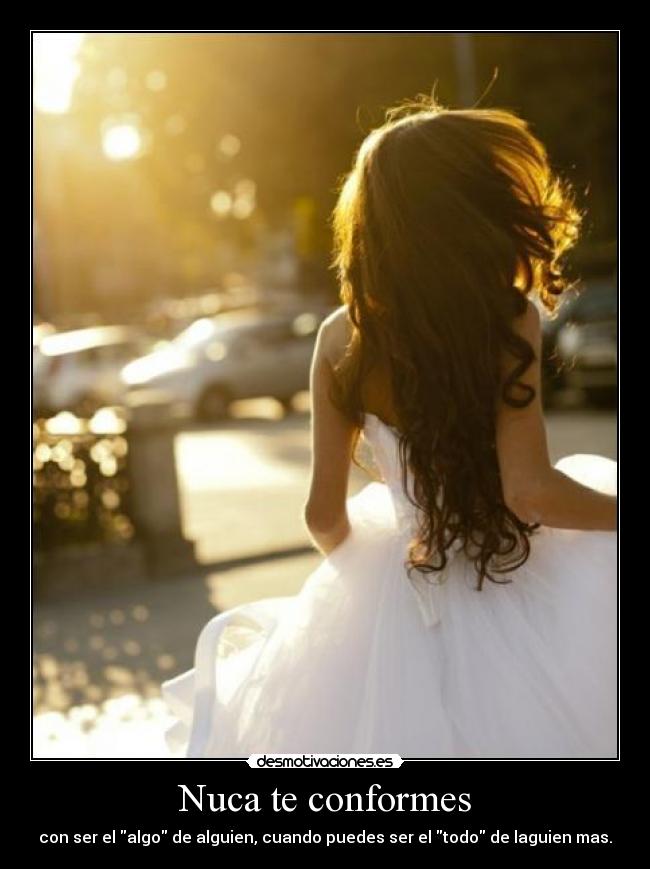 Nuca te conformes - con ser el algo de alguien, cuando puedes ser el todo de laguien mas.