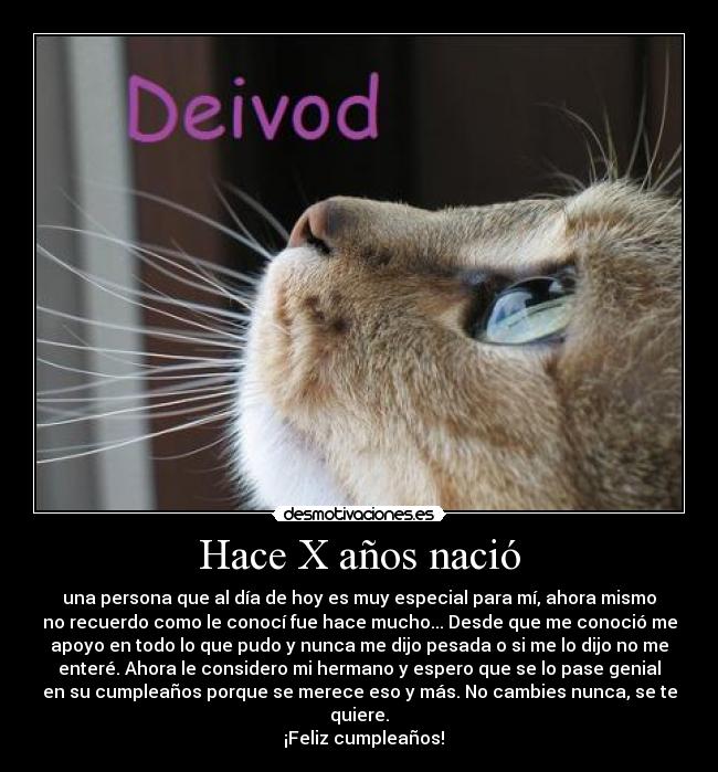 Hace X años nació - una persona que al día de hoy es muy especial para mí, ahora mismo
no recuerdo como le conocí fue hace mucho... Desde que me conoció me
apoyo en todo lo que pudo y nunca me dijo pesada o si me lo dijo no me
enteré. Ahora le considero mi hermano y espero que se lo pase genial
en su cumpleaños porque se merece eso y más. No cambies nunca, se te
quiere.
  ¡Feliz cumpleaños!