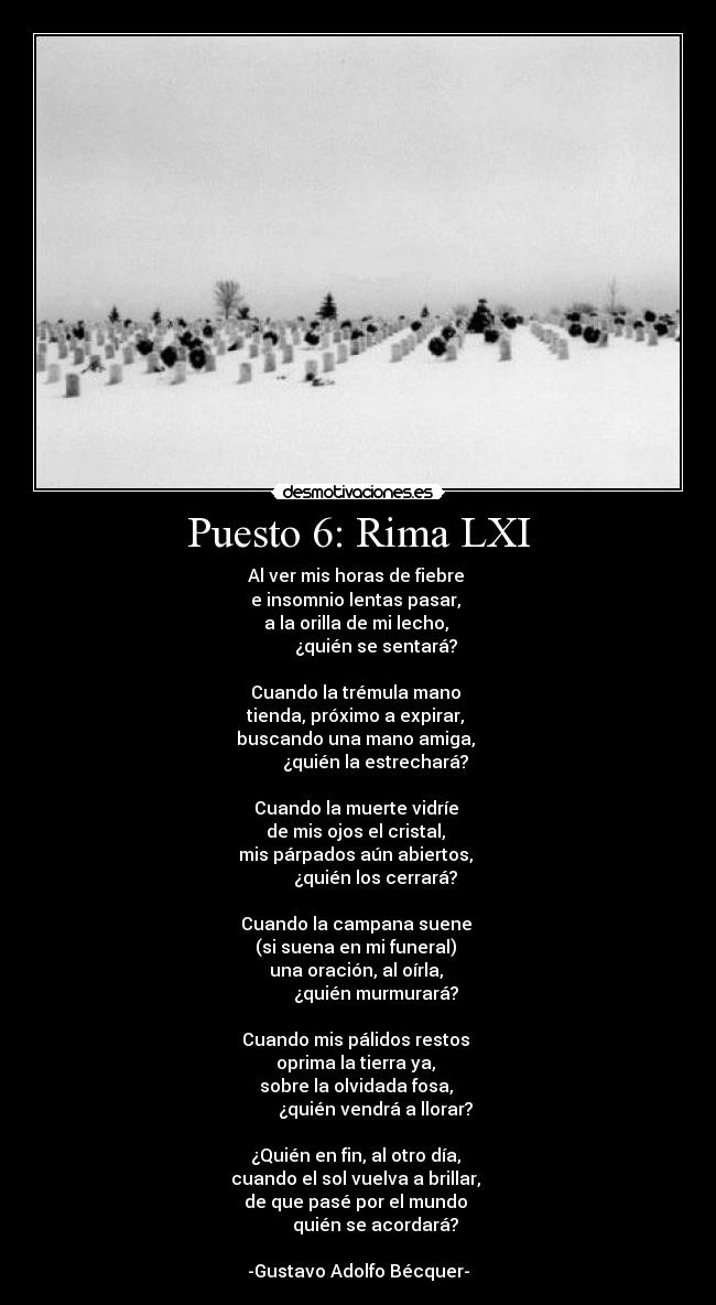 Puesto 6: Rima LXI - Al ver mis horas de fiebre 
e insomnio lentas pasar, 
a la orilla de mi lecho, 
        ¿quién se sentará?

Cuando la trémula mano 
tienda, próximo a expirar, 
buscando una mano amiga, 
        ¿quién la estrechará?

Cuando la muerte vidríe 
de mis ojos el cristal, 
mis párpados aún abiertos, 
        ¿quién los cerrará?

Cuando la campana suene 
(si suena en mi funeral) 
una oración, al oírla, 
        ¿quién murmurará?

Cuando mis pálidos restos 
oprima la tierra ya, 
sobre la olvidada fosa, 
        ¿quién vendrá a llorar?

¿Quién en fin, al otro día, 
cuando el sol vuelva a brillar, 
de que pasé por el mundo 
        quién se acordará?

-Gustavo Adolfo Bécquer-