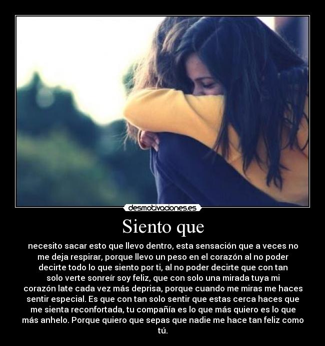 Siento que - necesito sacar esto que llevo dentro, esta sensación que a veces no
me deja respirar, porque llevo un peso en el corazón al no poder
decirte todo lo que siento por ti, al no poder decirte que con tan
solo verte sonreír soy feliz, que con solo una mirada tuya mi
corazón late cada vez más deprisa, porque cuando me miras me haces
sentir especial. Es que con tan solo sentir que estas cerca haces que
me sienta reconfortada, tu compañía es lo que más quiero es lo que
más anhelo. Porque quiero que sepas que nadie me hace tan feliz como
tú.