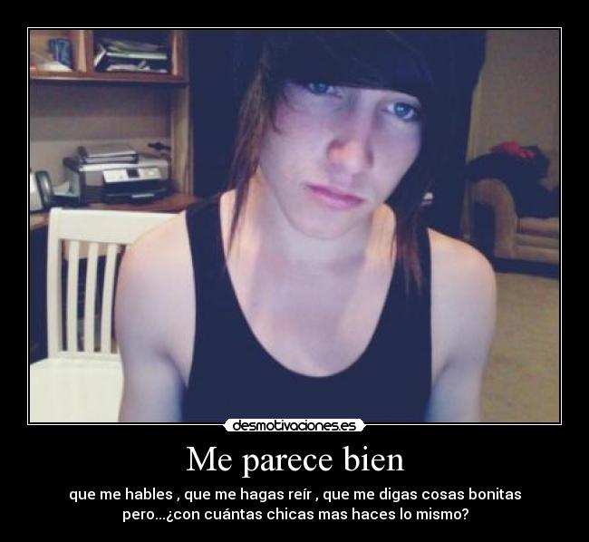 Me parece bien - que me hables , que me hagas reír , que me digas cosas bonitas
pero...¿con cuántas chicas mas haces lo mismo?