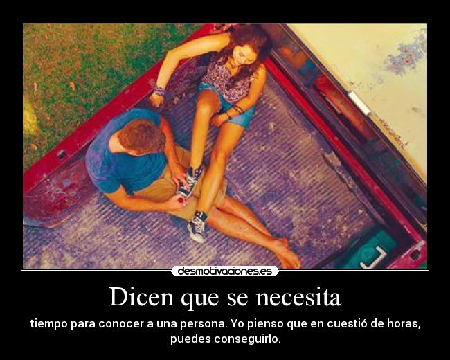 Dicen que se necesita - tiempo para conocer a una persona. Yo pienso que en cuestió de horas,
puedes conseguirlo.