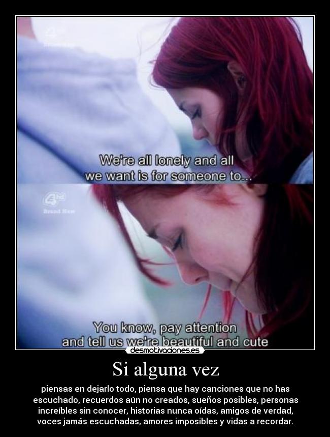 Si alguna vez - piensas en dejarlo todo, piensa que hay canciones que no has
escuchado, recuerdos aún no creados, sueños posibles, personas
increíbles sin conocer, historias nunca oídas, amigos de verdad,
voces jamás escuchadas, amores imposibles y vidas a recordar.