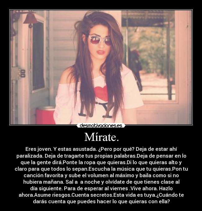 Mírate. - Eres joven. Y estas asustada. ¿Pero por qué? Deja de estar ahí
paralizada. Deja de tragarte tus propias palabras.Deja de pensar en lo
que la gente dirá.Ponte la ropa que quieras.Di lo que quieras alto y
claro para que todos lo sepan.Escucha la música que tu quieras.Pon tu
canción favorita y sube el volumen al máximo y baila como si no
hubiera mañana. Sal a a noche y olvídate de que tienes clase al
día siguiente. Para de esperar al viernes .Vive ahora. Hazlo
ahora.Asume riesgos.Cuenta secretos.Esta vida es tuya.¿Cuándo te
darás cuenta que puedes hacer lo que quieras con ella?