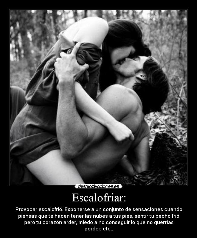 Escalofriar: - Provocar escalofrió. Exponerse a un conjunto de sensaciones cuando
piensas que te hacen tener las nubes a tus pies, sentir tu pecho frió
pero tu corazón arder, miedo a no conseguir lo que no querrías
perder, etc..