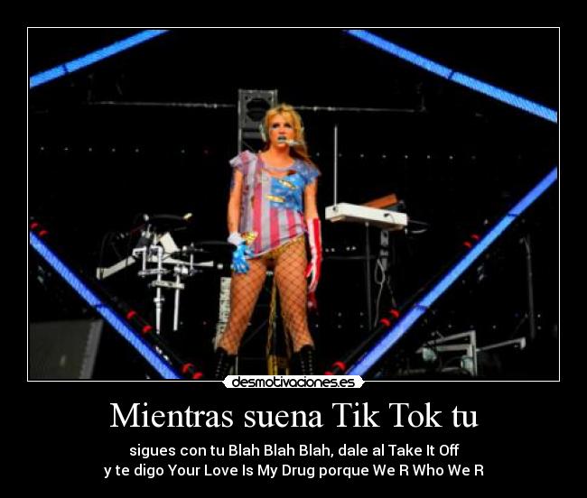 Mientras suena Tik Tok tu - sigues con tu Blah Blah Blah, dale al Take It Off
y te digo Your Love Is My Drug porque We R Who We R