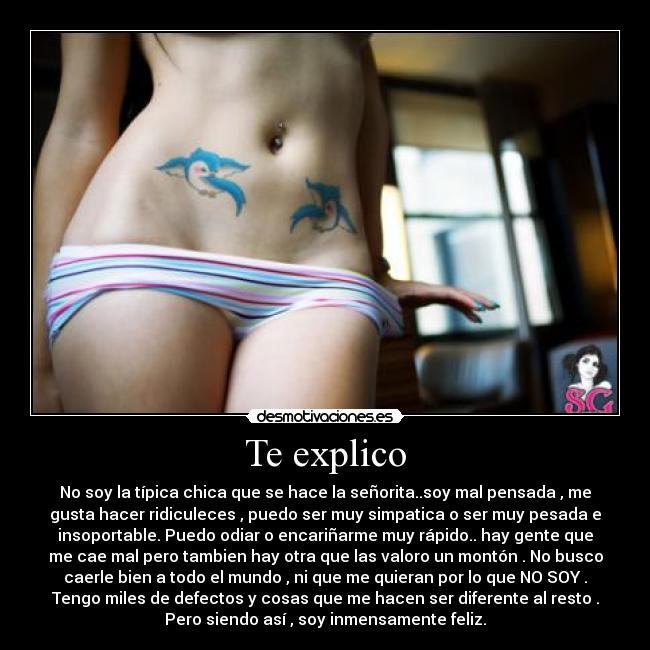 Te explico - No soy la típica chica que se hace la señorita..soy mal pensada , me
gusta hacer ridiculeces , puedo ser muy simpatica o ser muy pesada e
insoportable. Puedo odiar o encariñarme muy rápido.. hay gente que
me cae mal pero tambien hay otra que las valoro un montón . No busco
caerle bien a todo el mundo , ni que me quieran por lo que NO SOY .
Tengo miles de defectos y cosas que me hacen ser diferente al resto .
Pero siendo así , soy inmensamente feliz.