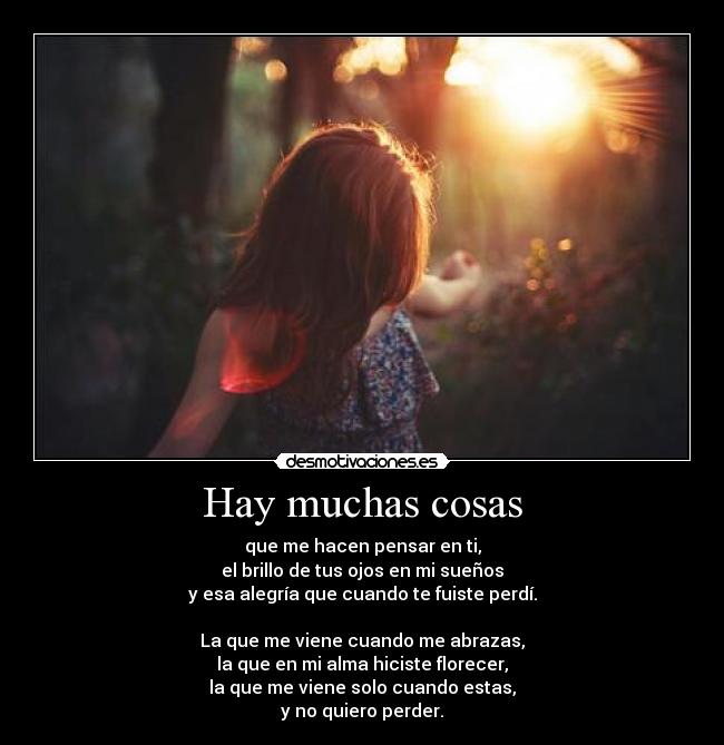 Hay muchas cosas - que me hacen pensar en ti,
el brillo de tus ojos en mi sueños
y esa alegría que cuando te fuiste perdí.

La que me viene cuando me abrazas,
la que en mi alma hiciste florecer,
la que me viene solo cuando estas,
y no quiero perder.