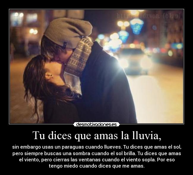 Tu dices que amas la lluvia, - sin embargo usas un paraguas cuando llueves. Tu dices que amas el sol,
pero siempre buscas una sombra cuando el sol brilla. Tu dices que amas
el viento, pero cierras las ventanas cuando el viento sopla. Por eso
tengo miedo cuando dices que me amas.