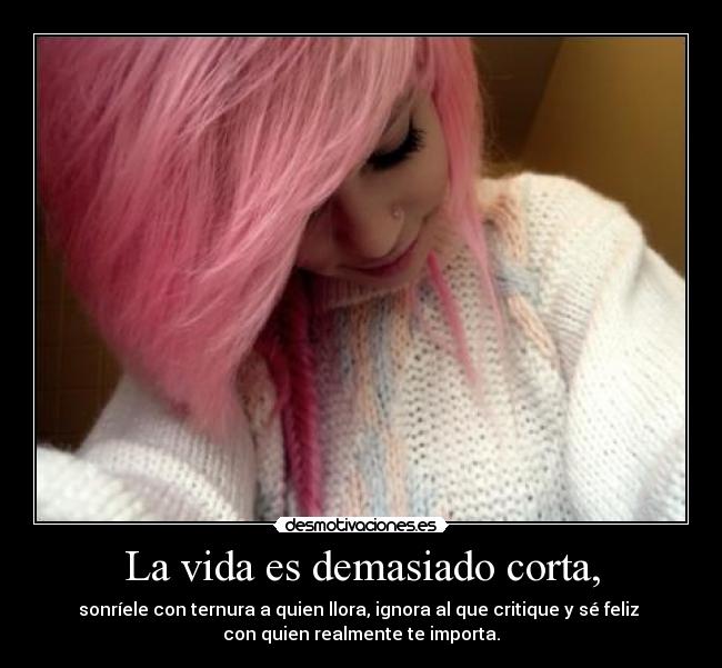 La vida es demasiado corta, - sonríele con ternura a quien llora, ignora al que critique y sé feliz
con quien realmente te importa.