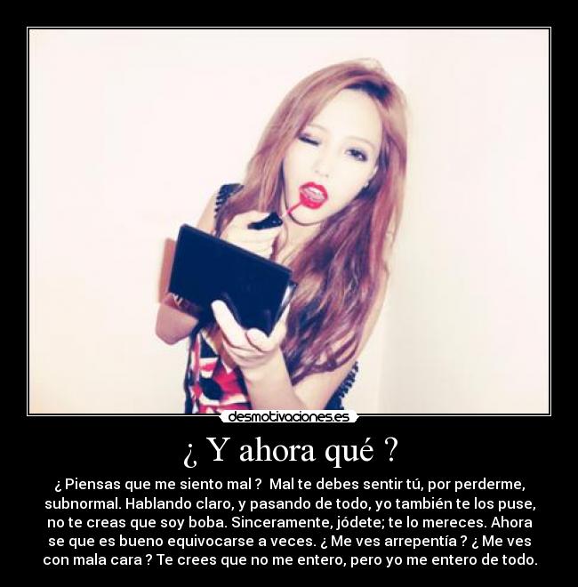 ¿ Y ahora qué ? - ¿ Piensas que me siento mal ?  Mal te debes sentir tú, por perderme,
subnormal. Hablando claro, y pasando de todo, yo también te los puse,
no te creas que soy boba. Sinceramente, jódete; te lo mereces. Ahora
se que es bueno equivocarse a veces. ¿ Me ves arrepentía ? ¿ Me ves
con mala cara ? Te crees que no me entero, pero yo me entero de todo.