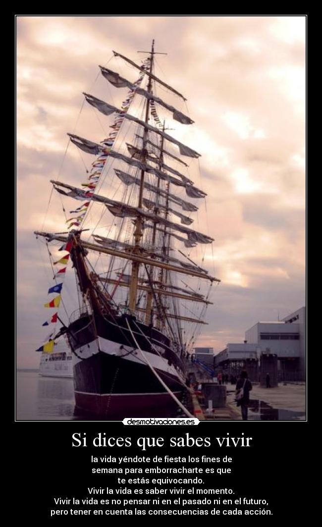 Si dices que sabes vivir - la vida yéndote de fiesta los fines de
semana para emborracharte es que
te estás equivocando.
Vivir la vida es saber vivir el momento.
Vivir la vida es no pensar ni en el pasado ni en el futuro,
pero tener en cuenta las consecuencias de cada acción.