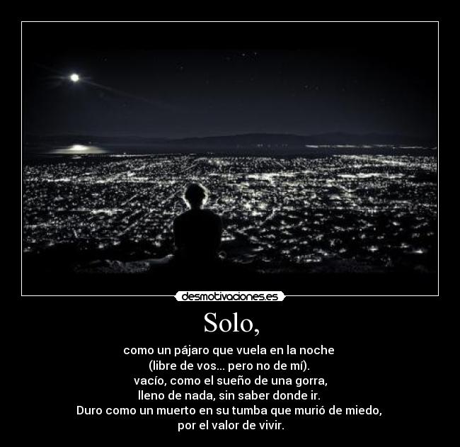 Solo, - como un pájaro que vuela en la noche 
(libre de vos... pero no de mí). 
vacío, como el sueño de una gorra,
lleno de nada, sin saber donde ir. 
Duro como un muerto en su tumba que murió de miedo, 
por el valor de vivir.