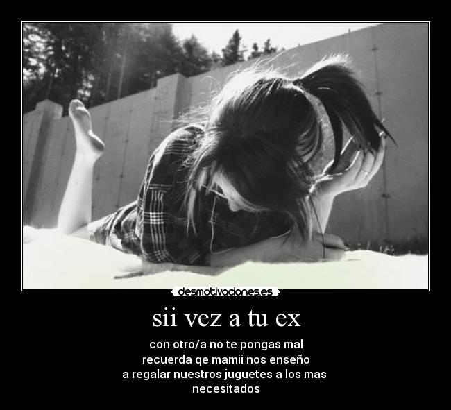 sii vez a tu ex - con otro/a no te pongas mal
recuerda qe mamii nos enseño
a regalar nuestros juguetes a los mas 
necesitados