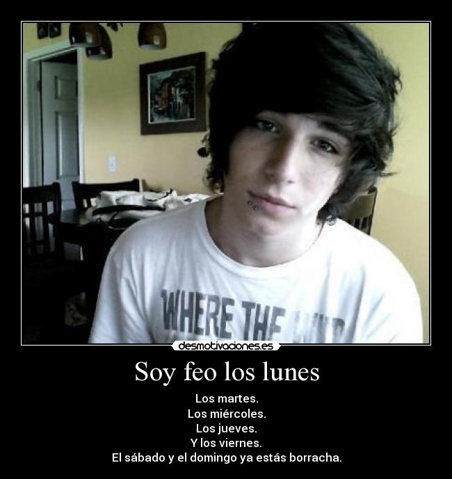 Soy feo los lunes - Los martes.
Los miércoles.
Los jueves.
Y los viernes.
El sábado y el domingo ya estás borracha.
