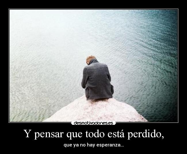 Y pensar que todo está perdido, - que ya no hay esperanza...