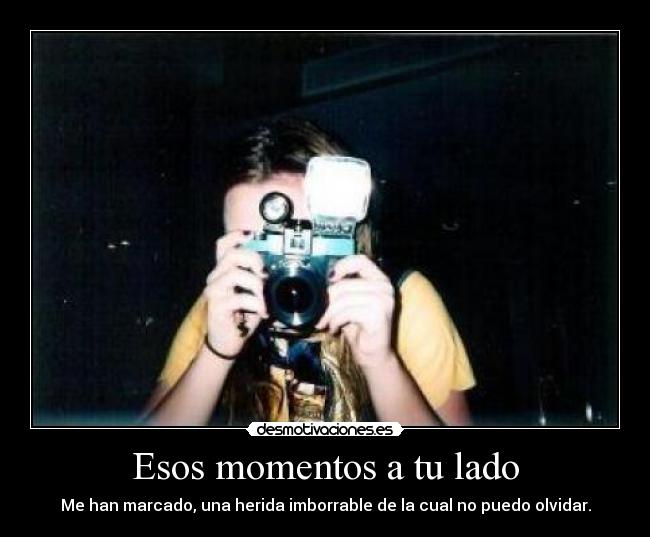 Esos momentos a tu lado - Me han marcado, una herida imborrable de la cual no puedo olvidar.