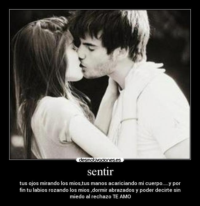 sentir - tus ojos mirando los mios,tus manos acariciando mi cuerpo.....y por
fin tu labios rozando los mios ,dormir abrazados y poder decirte sin
miedo al rechazo TE AMO