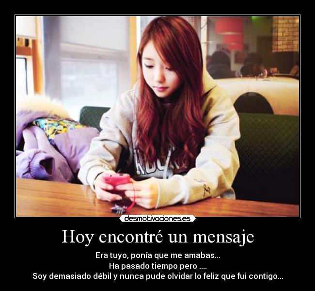 Hoy encontré un mensaje - Era tuyo, ponía que me amabas...
Ha pasado tiempo pero ....
Soy demasiado débil y nunca pude olvidar lo feliz que fui contigo...