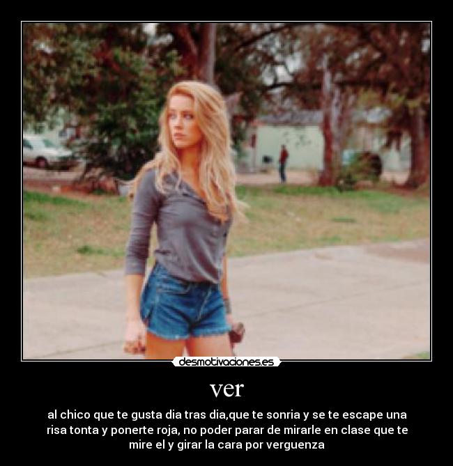 ver - al chico que te gusta dia tras dia,que te sonria y se te escape una
risa tonta y ponerte roja, no poder parar de mirarle en clase que te
mire el y girar la cara por verguenza
