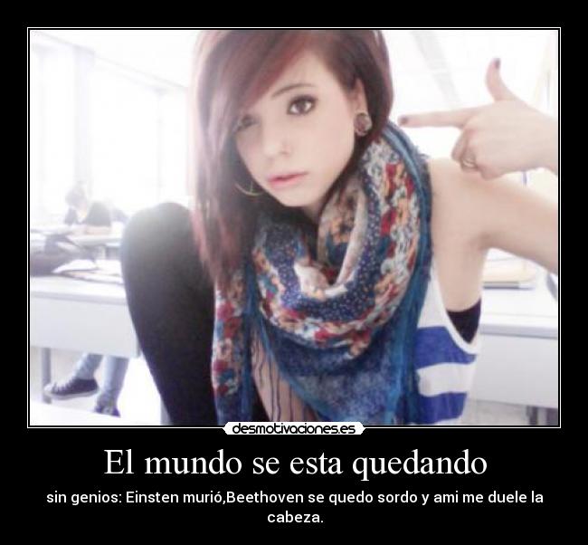 El mundo se esta quedando - sin genios: Einsten murió,Beethoven se quedo sordo y ami me duele la cabeza.