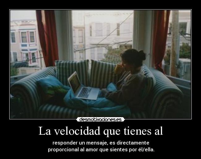La velocidad que tienes al - responder un mensaje, es directamente
proporcional al amor que sientes por él/ella.
