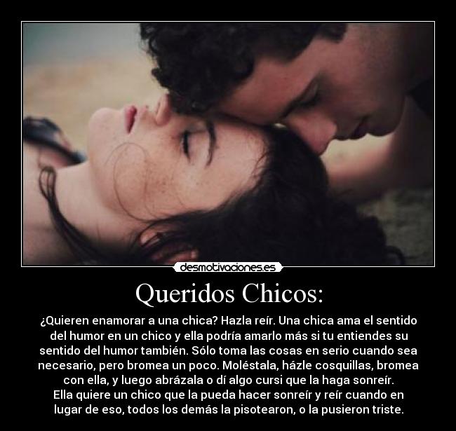 Queridos Chicos: - ¿Quieren enamorar a una chica? Hazla reír. Una chica ama el sentido
del humor en un chico y ella podría amarlo más si tu entiendes su
sentido del humor también. Sólo toma las cosas en serio cuando sea
necesario, pero bromea un poco. Moléstala, házle cosquillas, bromea
con ella, y luego abrázala o dí algo cursi que la haga sonreír.
Ella quiere un chico que la pueda hacer sonreír y reír cuando en
lugar de eso, todos los demás la pisotearon, o la pusieron triste.