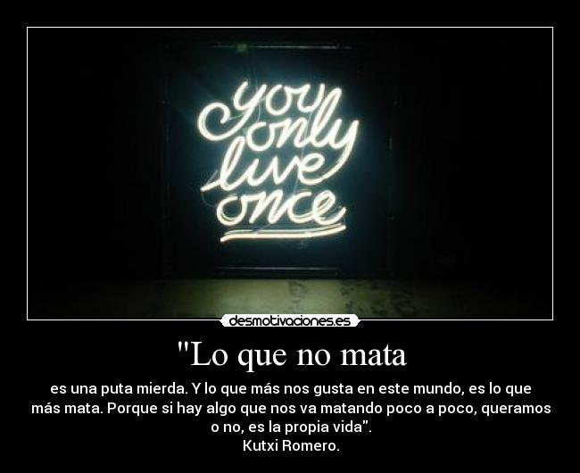Lo que no mata - es una puta mierda. Y lo que más nos gusta en este mundo, es lo que
más mata. Porque si hay algo que nos va matando poco a poco, queramos
o no, es la propia vida.
Kutxi Romero.