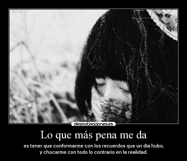 Lo que más pena me da - es tener que conformarme con los recuerdos que un día hubo,
y chocarme con todo lo contrario en la realidad.