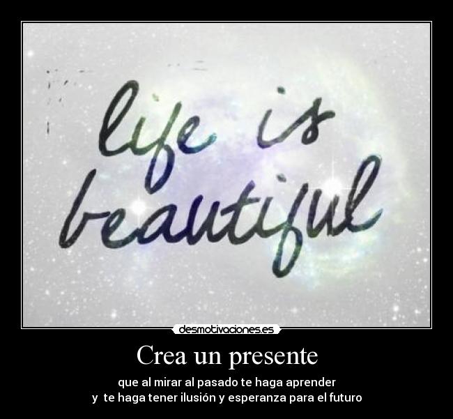 Crea un presente - que al mirar al pasado te haga aprender
y te haga tener ilusión y esperanza para el futuro