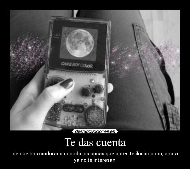 Te das cuenta - de que has madurado cuando las cosas que antes te ilusionaban, ahora
ya no te interesan.