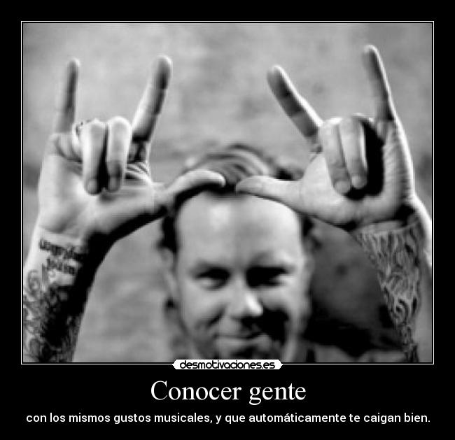Conocer gente - con los mismos gustos musicales, y que automáticamente te caigan bien.