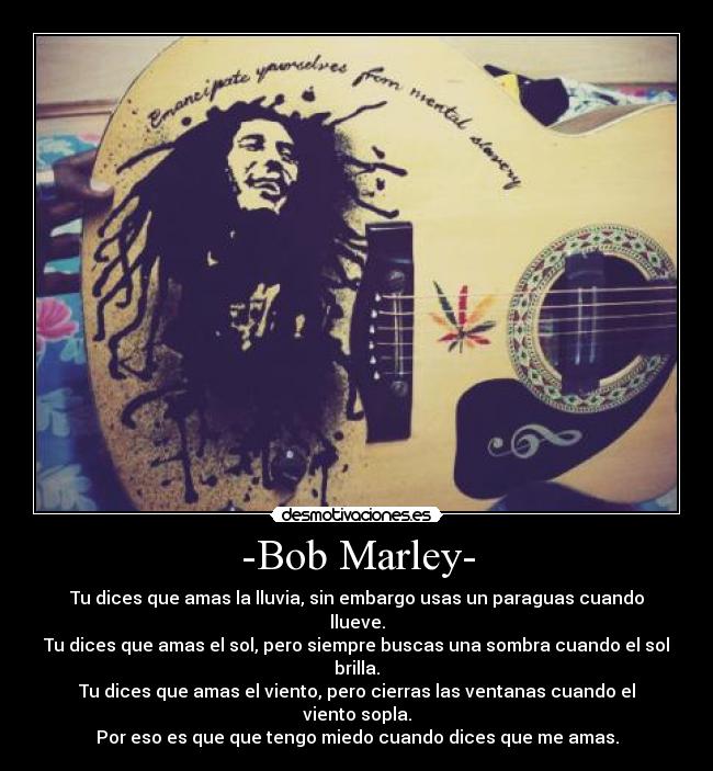 -Bob Marley- - Tu dices que amas la lluvia, sin embargo usas un paraguas cuando llueve.
Tu dices que amas el sol, pero siempre buscas una sombra cuando el sol brilla.
Tu dices que amas el viento, pero cierras las ventanas cuando el viento sopla.
Por eso es que que tengo miedo cuando dices que me amas.