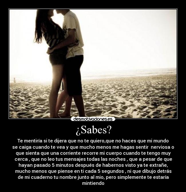¿Sabes? - Te mentiría si te dijera que no te quiero,que no haces que mi mundo
se caiga cuando te vea y que mucho menos me hagas sentir nerviosa o
que sienta que una corriente recorre mi cuerpo cuando te tengo muy
cerca , que no leo tus mensajes todas las noches , que a pesar de que
hayan pasado 5 minutos después de habernos visto ya te extrañe,
mucho menos que piense en ti cada 5 segundos , ni que dibujo detrás
de mi cuaderno tu nombre junto al mio, pero simplemente te estaría
mintiendo